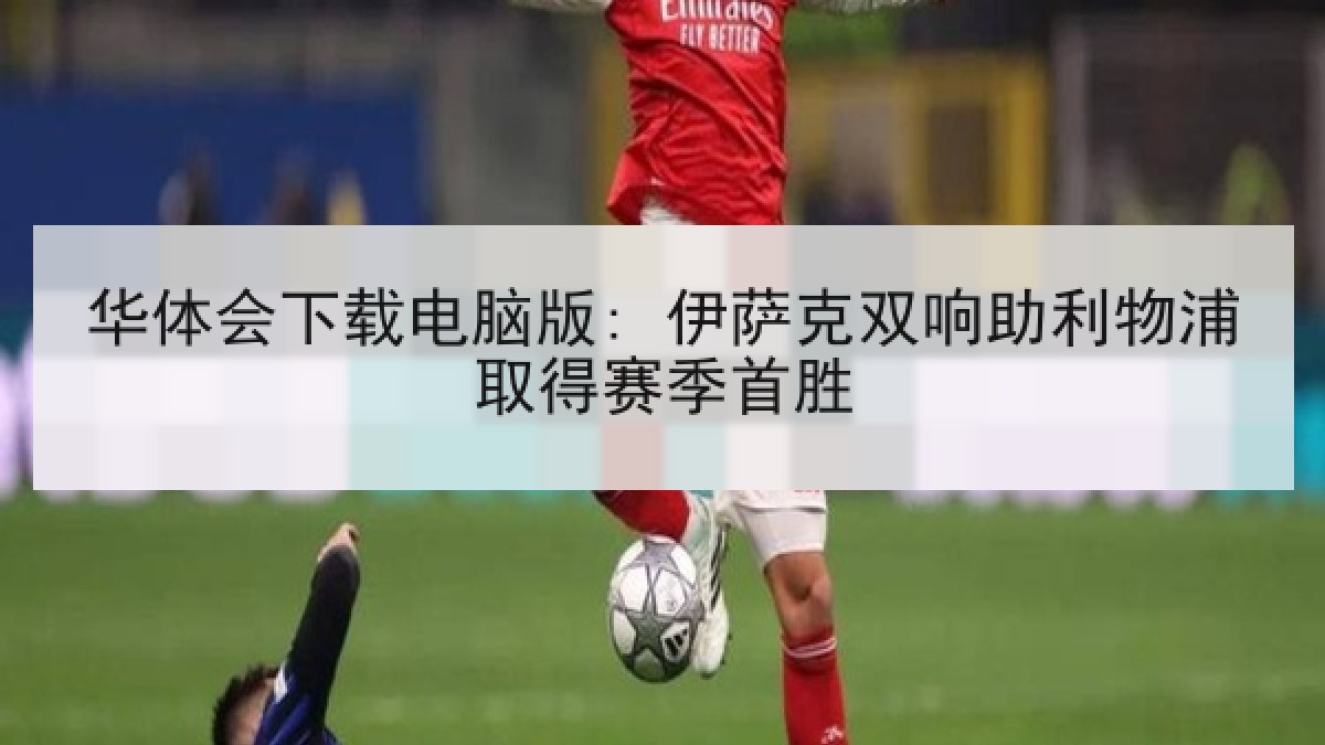 华体会下载电脑版: 伊萨克双响助利物浦取得赛季首胜 华体会下载电脑版: 伊萨克双响助利物浦取得赛季首胜